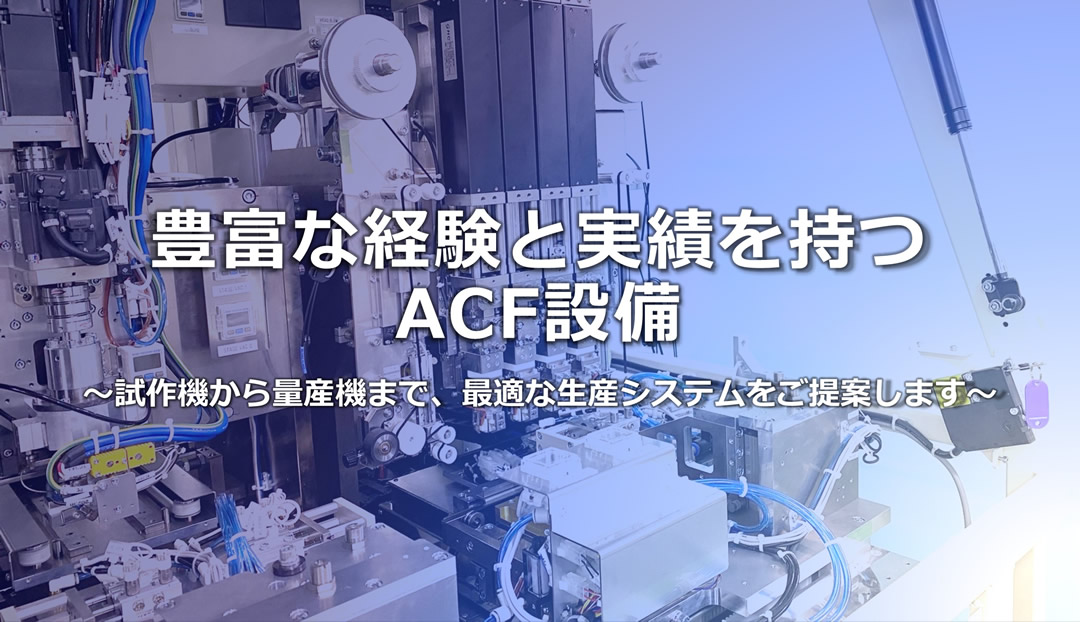 豊富な経験と実績を持つACF設備 ～試作機から量産機まで、最適な生産システムをご提案します～