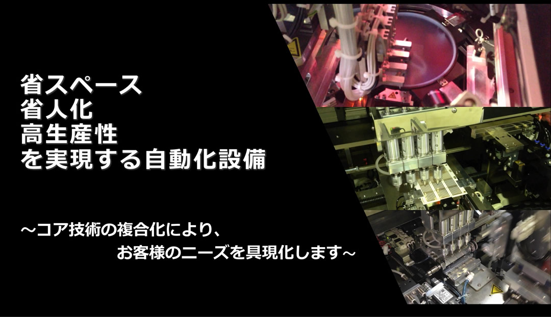 省スペース 省人化 高生産性 を実現する自動化設備 ～コア技術の復号化により、お客さまのニーズを具現化します～